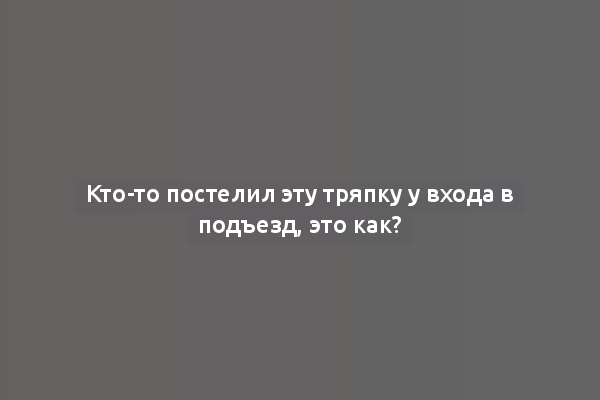 Кто-то постелил эту тряпку у входа в подъезд, это как?