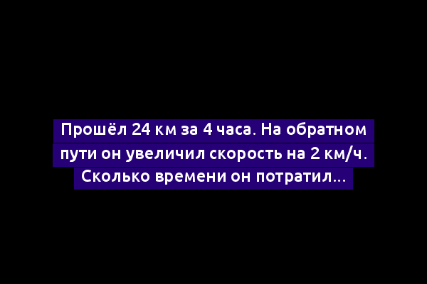 Прошёл 24 км за 4 часа. На обратном пути он увеличил скорость на 2 км/ч. Сколько времени он потратил на обратный путь? (условие)