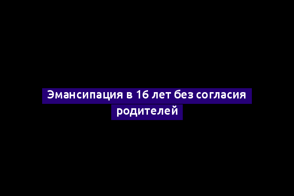 Эмансипация в 16 лет без согласия родителей