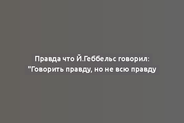 Правда что Й.Геббельс говорил: "Говорить правду, но не всю правду