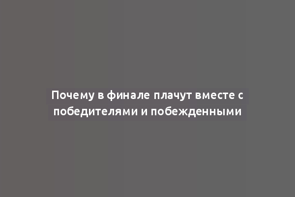 Почему в финале плачут вместе с победителями и побежденными