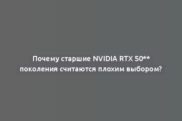 Почему старшие Nvidia RTX 50** поколения считаются плохим выбором?