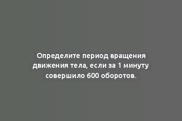 Определите период вращения движения тела, если за 1 минуту совершило 600 оборотов.
