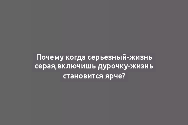 Почему когда серьезный-жизнь серая,включишь дурочку-жизнь становится ярче?
