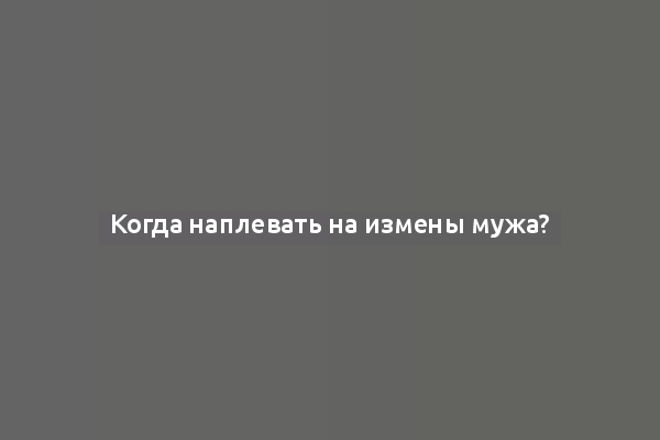 Когда наплевать на измены мужа?
