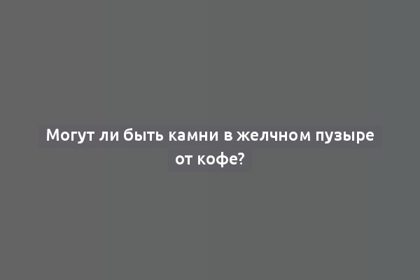 Могут ли быть камни в желчном пузыре от кофе?