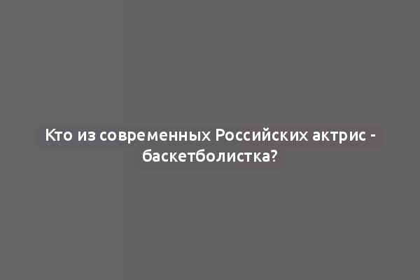 Кто из современных Российских актрис - баскетболистка?