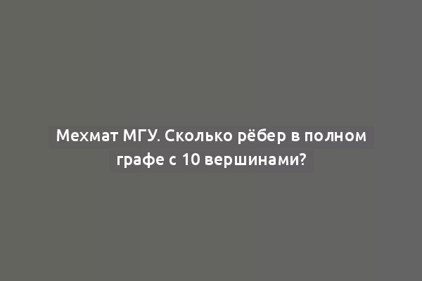 Мехмат МГУ. Сколько рёбер в полном графе с 10 вершинами?