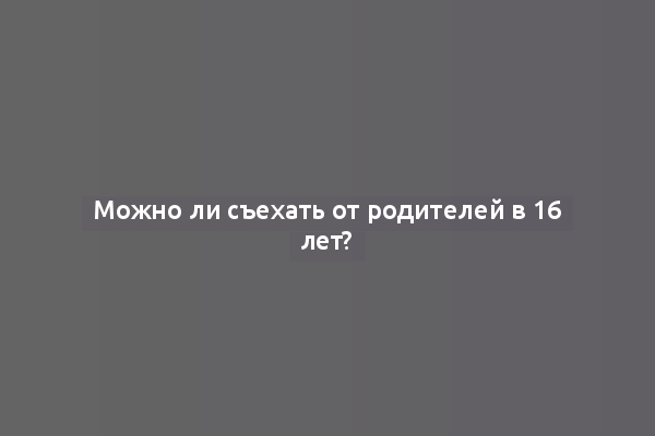 Можно ли съехать от родителей в 16 лет?