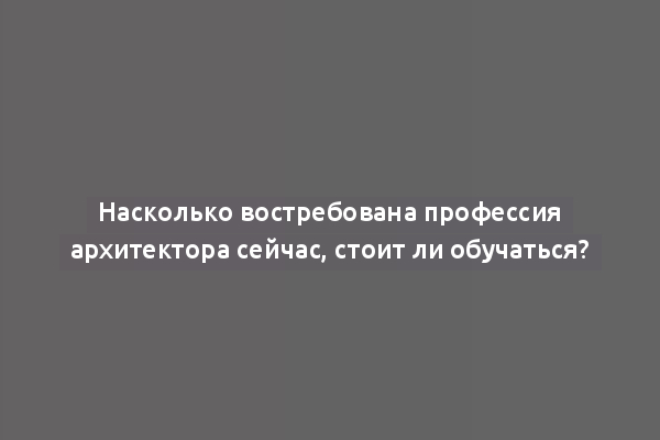 Насколько востребована профессия архитектора сейчас, стоит ли обучаться?