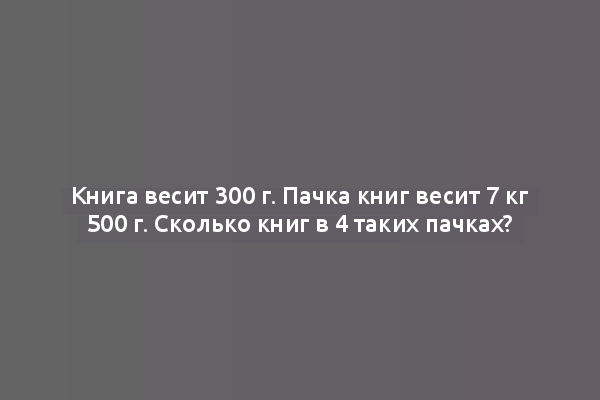 Книга весит 300 г. Пачка книг весит 7 кг 500 г. Сколько книг в 4 таких пачках?