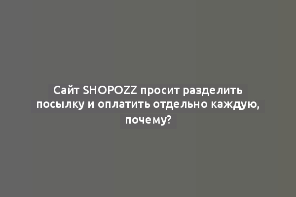 Сайт Shopozz просит разделить посылку и оплатить отдельно каждую, почему?