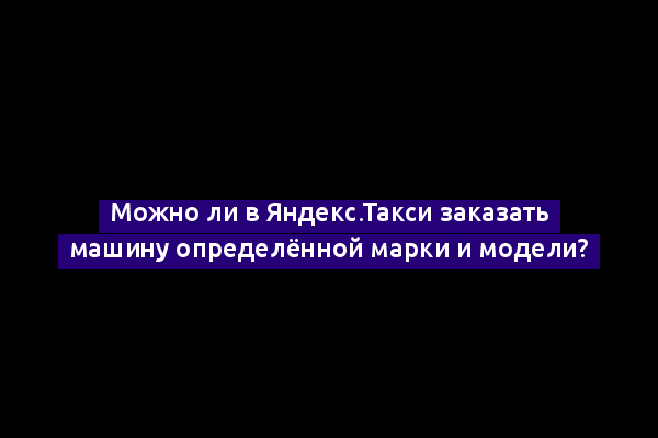 Можно ли в Яндекс.Такси заказать машину определённой марки и модели?