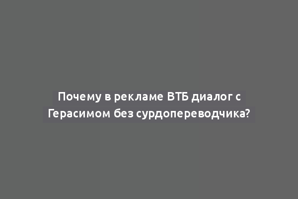 Почему в рекламе ВТБ диалог с Герасимом без сурдопереводчика?