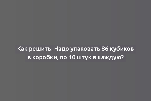Как решить: Надо упаковать 86 кубиков в коробки, по 10 штук в каждую?