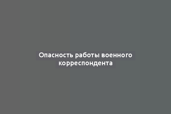 Опасность работы военного корреспондента